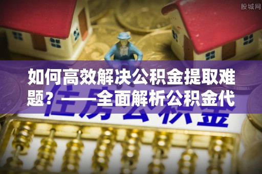 南朗如何高效解决公积金提取难题？——全面解析公积金代办提取咨询