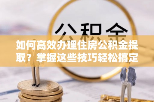 南朗如何高效办理住房公积金提取？掌握这些技巧轻松搞定