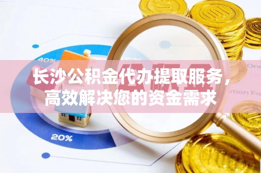 南朗长沙公积金代办提取服务，高效解决您的资金需求