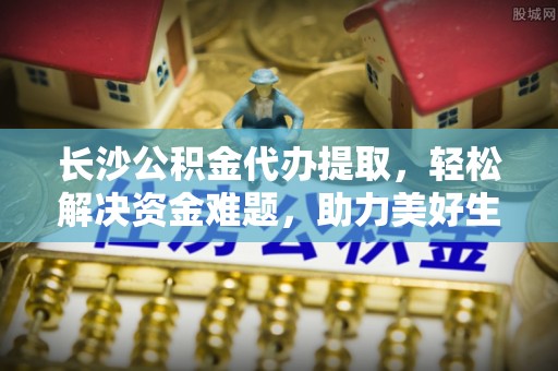 南朗长沙公积金代办提取，轻松解决资金难题，助力美好生活