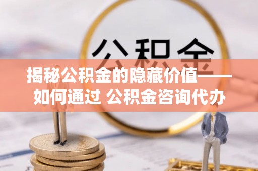南朗揭秘公积金的隐藏价值——如何通过 公积金咨询代办提取 优化财富管理