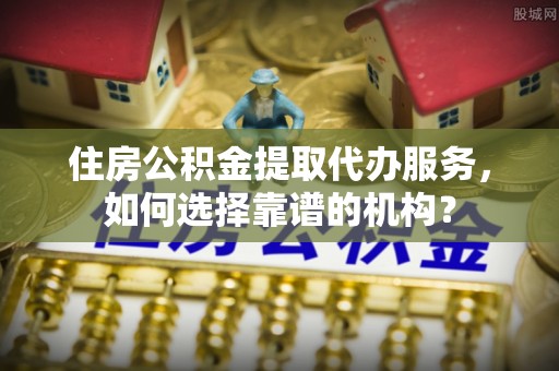 南朗住房公积金提取代办服务，如何选择靠谱的机构？