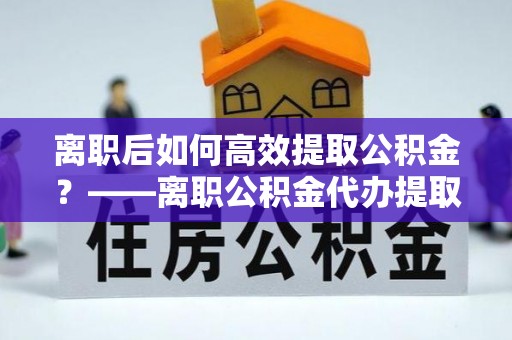 南朗离职后如何高效提取公积金？——离职公积金代办提取全流程解析