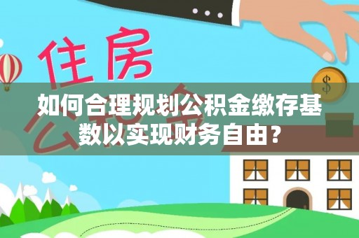 南朗如何合理规划公积金缴存基数以实现财务自由？