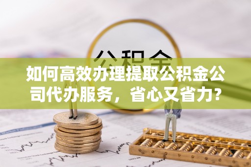 南朗如何高效办理提取公积金公司代办服务，省心又省力？