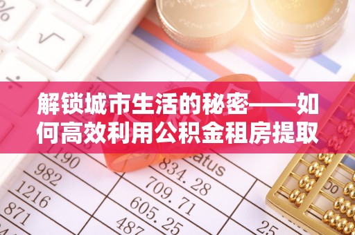 南朗解锁城市生活的秘密——如何高效利用公积金租房提取政策优化居住体验