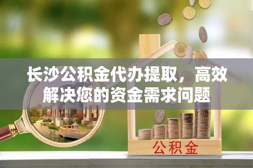 南朗长沙公积金代办提取，高效解决您的资金需求问题