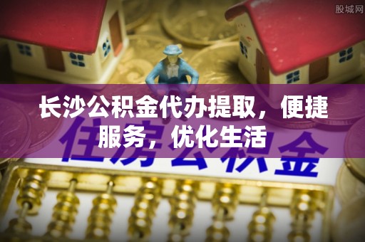 南朗长沙公积金代办提取，便捷服务，优化生活