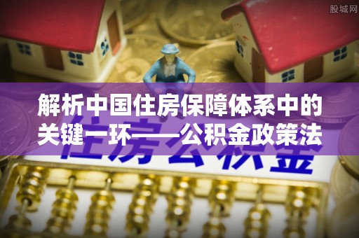 南朗解析中国住房保障体系中的关键一环——公积金政策法规的演变与影响