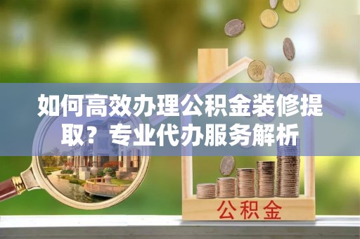 南朗如何高效办理公积金装修提取？专业代办服务解析
