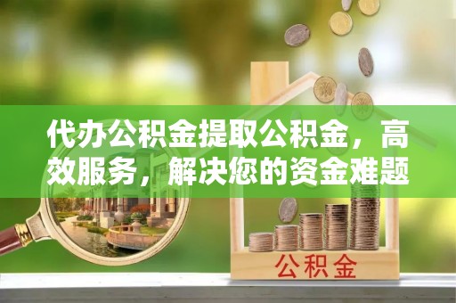 南朗代办公积金提取公积金，高效服务，解决您的资金难题