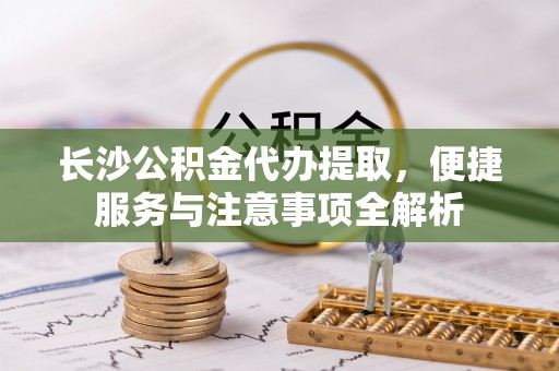 南朗长沙公积金代办提取，便捷服务与注意事项全解析