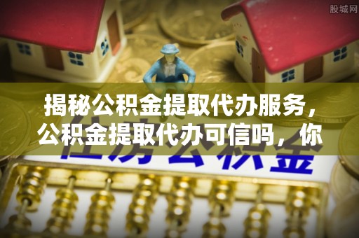 南朗揭秘公积金提取代办服务，公积金提取代办可信吗，你需要知道的真相