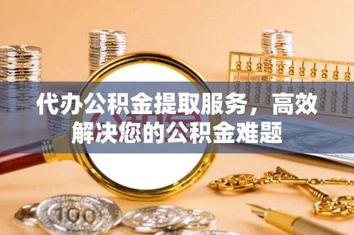 南朗代办公积金提取服务，高效解决您的公积金难题