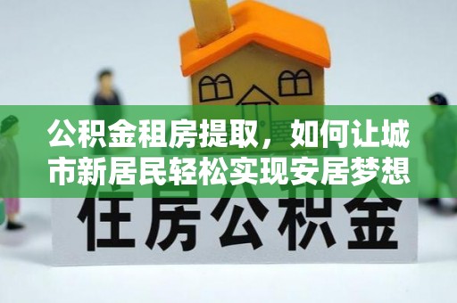 南朗公积金租房提取，如何让城市新居民轻松实现安居梦想