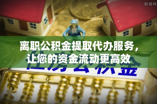 南朗离职公积金提取代办服务，让您的资金流动更高效