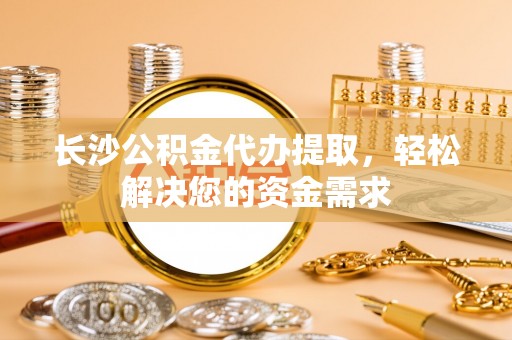 南朗长沙公积金代办提取，轻松解决您的资金需求