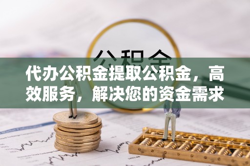 南朗代办公积金提取公积金，高效服务，解决您的资金需求