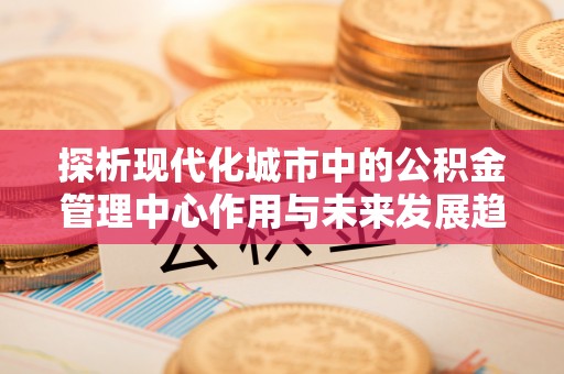 南朗探析现代化城市中的公积金管理中心作用与未来发展趋势