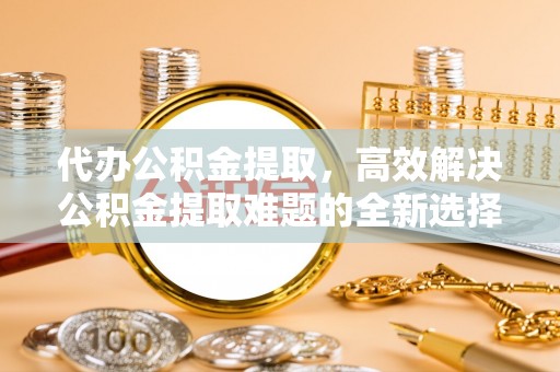 南朗代办公积金提取，高效解决公积金提取难题的全新选择
