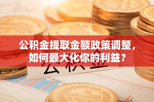 南朗公积金提取金额政策调整，如何最大化你的利益？