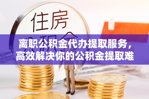 南朗离职公积金代办提取服务，高效解决你的公积金提取难题