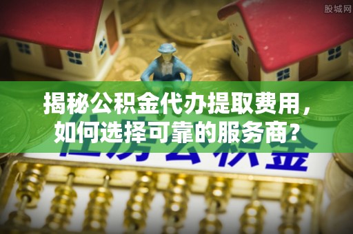 南朗揭秘公积金代办提取费用，如何选择可靠的服务商？