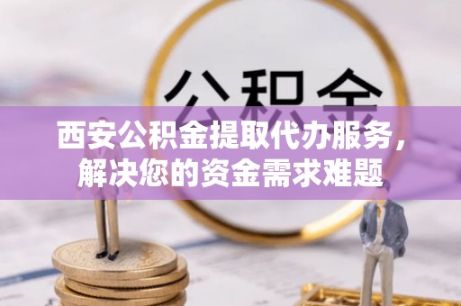 南朗西安公积金提取代办服务，解决您的资金需求难题