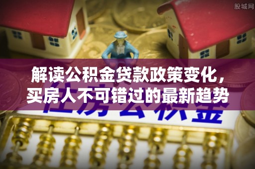 南朗解读公积金贷款政策变化，买房人不可错过的最新趋势