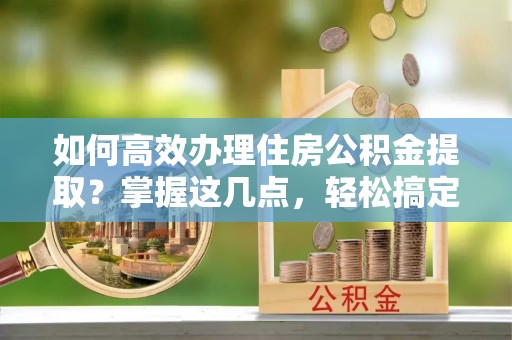 南朗如何高效办理住房公积金提取？掌握这几点，轻松搞定！