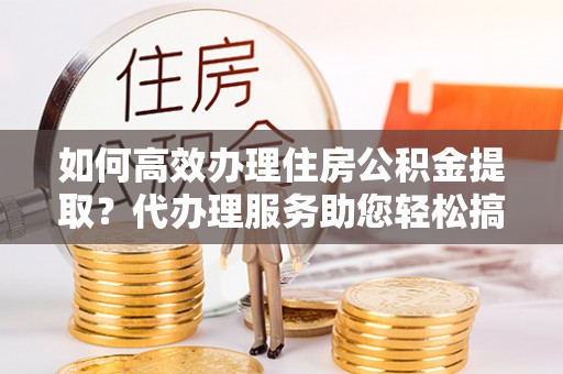 南朗如何高效办理住房公积金提取？代办理服务助您轻松搞定