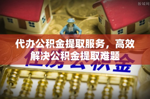 南朗代办公积金提取服务，高效解决公积金提取难题