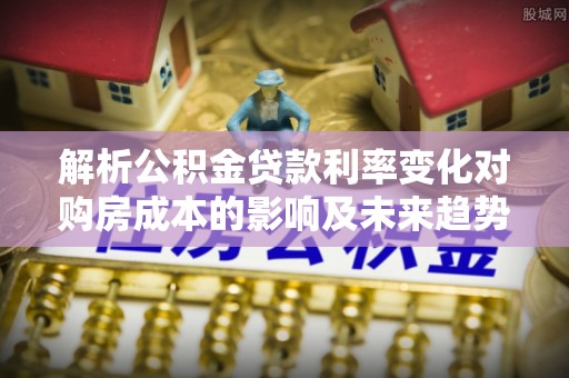 南朗解析公积金贷款利率变化对购房成本的影响及未来趋势