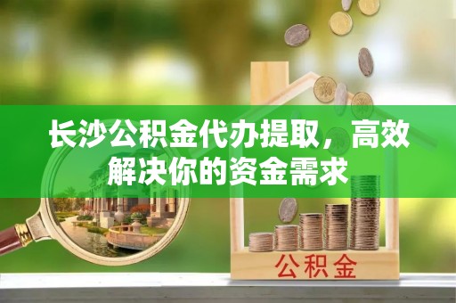 南朗长沙公积金代办提取，高效解决你的资金需求