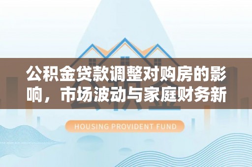 南朗公积金贷款调整对购房的影响，市场波动与家庭财务新趋势