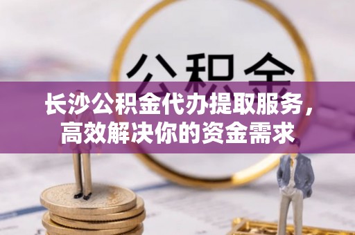 南朗长沙公积金代办提取服务，高效解决你的资金需求
