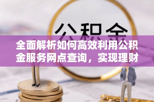 南朗全面解析如何高效利用公积金服务网点查询，实现理财与生活优化