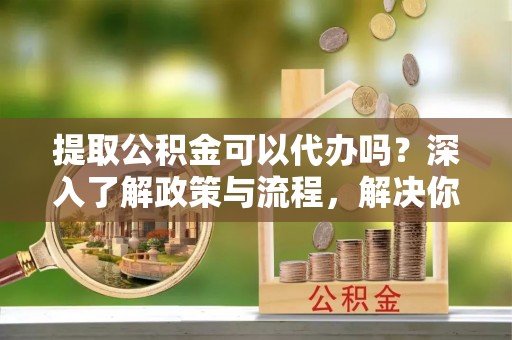 南朗提取公积金可以代办吗？深入了解政策与流程，解决你的疑问