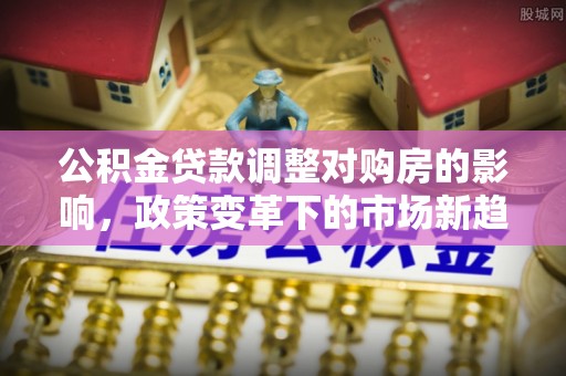 南朗公积金贷款调整对购房的影响，政策变革下的市场新趋势