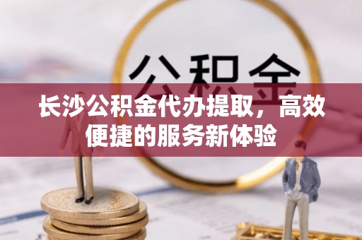 南朗长沙公积金代办提取，高效便捷的服务新体验