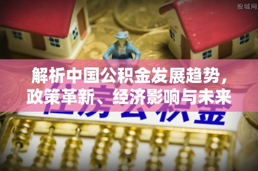 南朗解析中国公积金发展趋势，政策革新、经济影响与未来展望