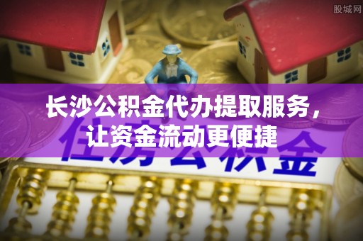南朗长沙公积金代办提取服务，让资金流动更便捷