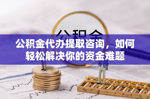 南朗公积金代办提取咨询，如何轻松解决你的资金难题