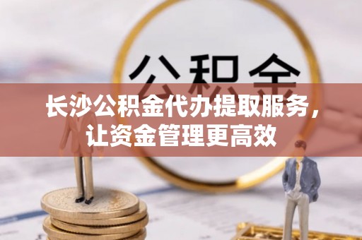 南朗长沙公积金代办提取服务，让资金管理更高效