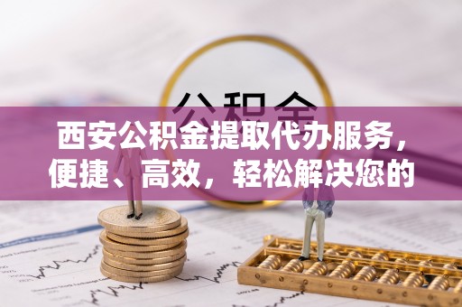 南朗西安公积金提取代办服务，便捷、高效，轻松解决您的资金需求