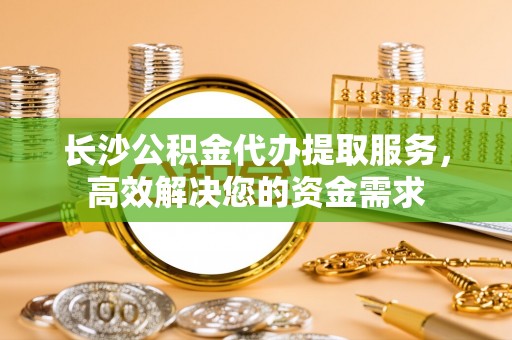 南朗长沙公积金代办提取服务，高效解决您的资金需求